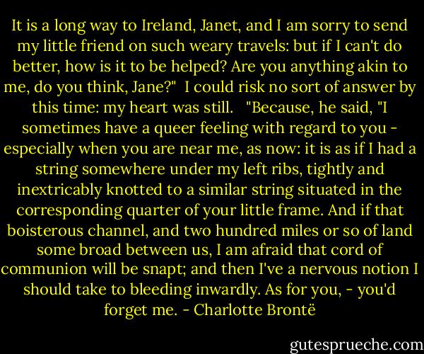 It is a long way to Ireland, Janet, and I am sorry to send my little friend on such weary travels: but if I can't do better, how is it to be helped? Are you anything akin to me, do you think, Jane?"<br /><br />I could risk no sort of answer by this time: my heart was still. <br /><br />"Because, he said, "I sometimes have a queer feeling with regard to you - especially when you are near me, as now: it is as if I had a string somewhere under my left ribs, tightly and inextricably knotted to a similar string situated in the corresponding quarter of your little frame. And if that boisterous channel, and two hundred miles or so of land some broad between us, I am afraid that cord of communion will be snapt; and then I've a nervous notion I should take to bleeding inwardly. As for you, - you'd forget me. - Charlotte Brontë