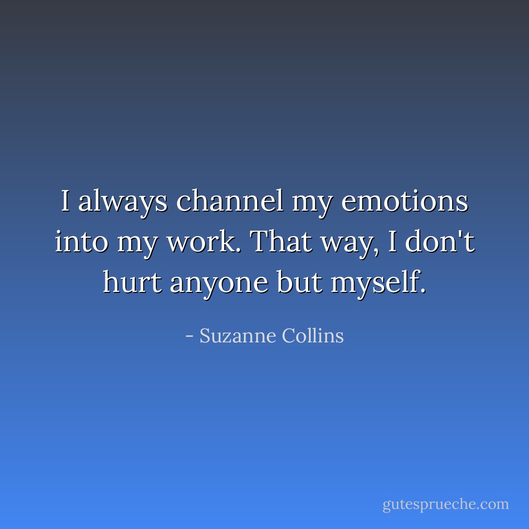 I always channel my emotions into my work. That way, I don't hurt anyone but myself. - Suzanne Collins