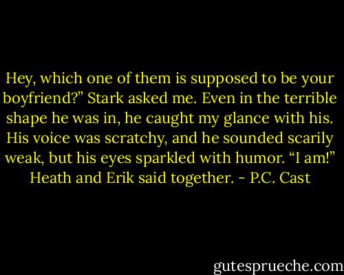 Hey, which one of them is supposed to be your boyfriend?” Stark<br />asked me. Even in the terrible shape he was in, he caught my glance<br />with his. His voice was scratchy, and he sounded scarily weak, but<br />his eyes sparkled with humor.<br />“I am!” Heath and Erik said together. - P.C. Cast