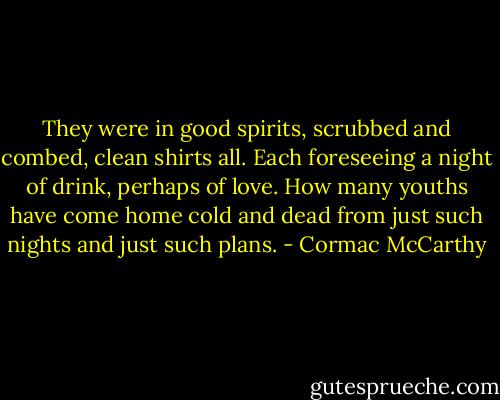 They were in good spirits, scrubbed and combed, clean shirts all. Each foreseeing a night of drink, perhaps of love. How many youths have come home cold and dead from just such nights and just such plans. - Cormac McCarthy