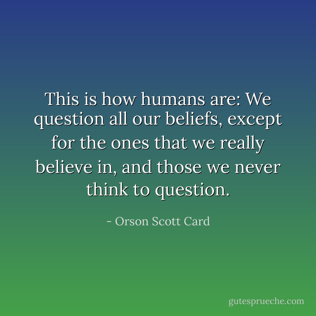 This is how humans are: We question all our beliefs, except for the ones that we really believe in, and those we never think to question. - Orson Scott Card