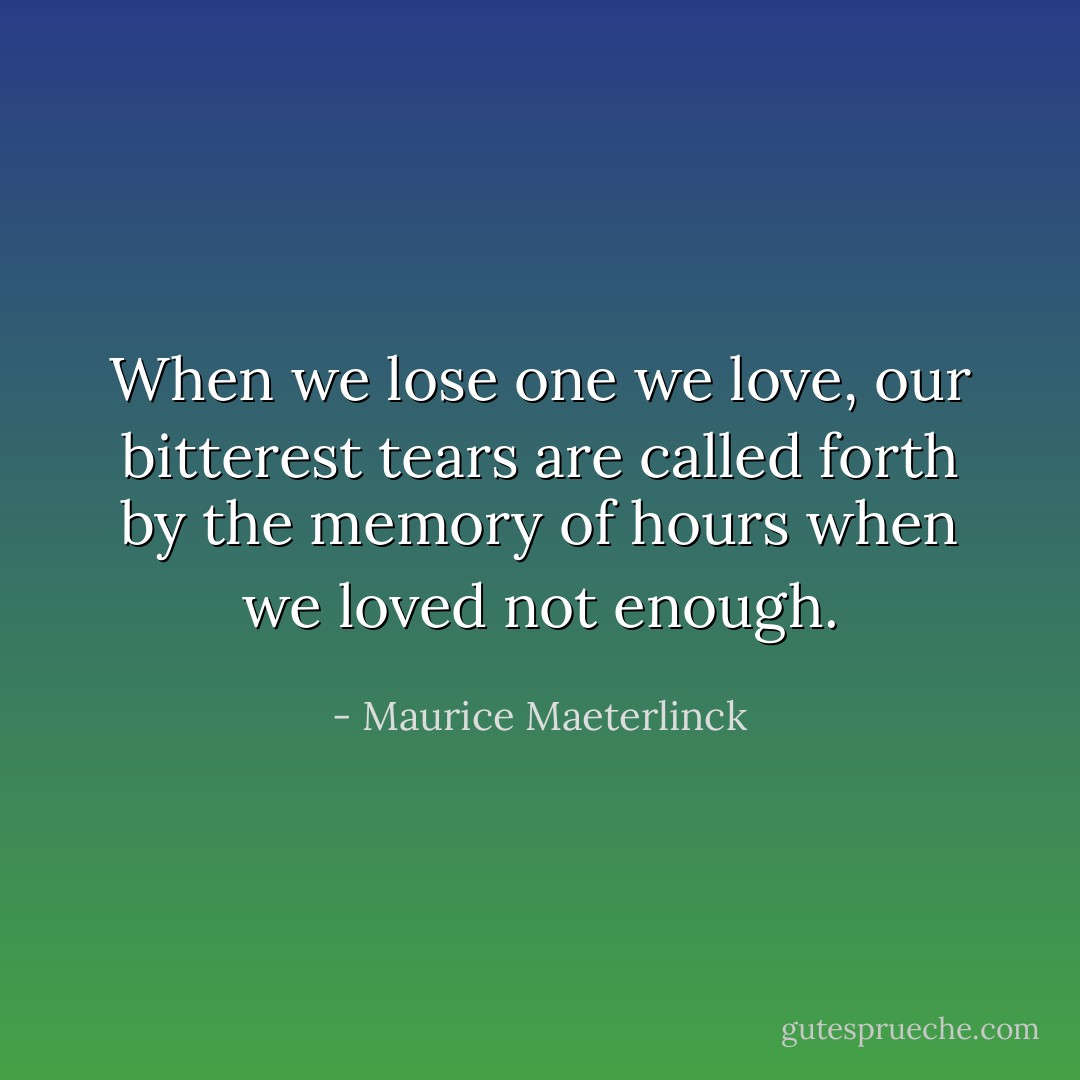 When we lose one we love, our bitterest tears are called forth by the memory of hours when we loved not enough. - Maurice Maeterlinck