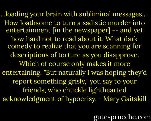 ...loading your brain with subliminal messages.... How loathsome to turn a sadistic murder into entertainment [in the newspaper] -- and yet how hard not to read about it. What dark comedy to realize that you are scanning for descriptions of torture as you disapprove. Which of course only makes it more entertaining. "But naturally I was hoping they'd report something grisly," you say to your friends, who chuckle lighthearted acknowledgment of hypocrisy. - Mary Gaitskill