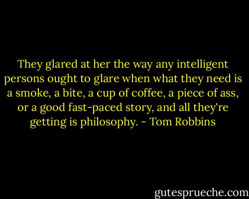 They glared at her the way any intelligent persons ought to glare when what they need is a smoke, a bite, a cup of coffee, a piece of ass, or a good fast-paced story, and all they're getting is philosophy. - Tom Robbins