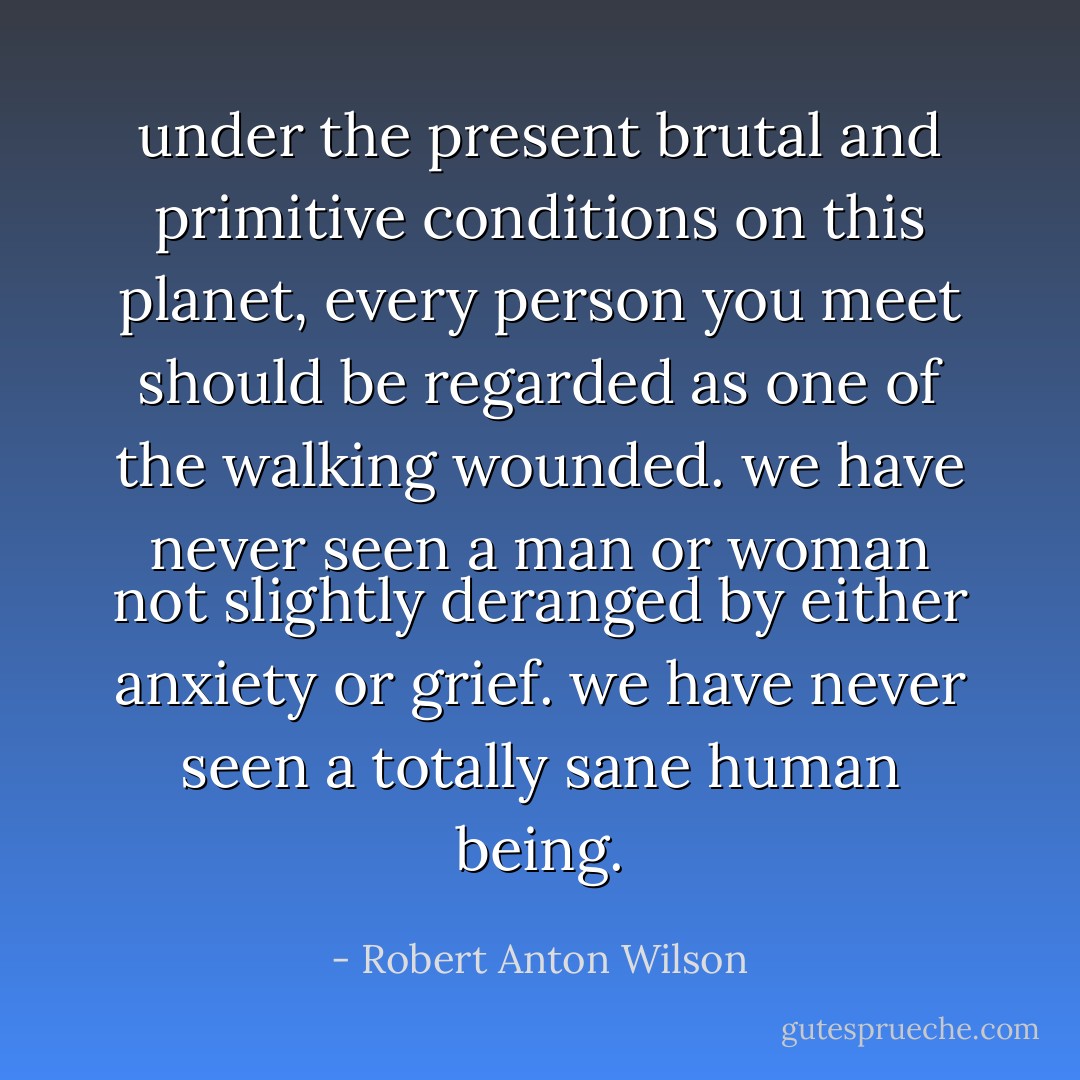 under the present brutal and primitive conditions on this planet, every person you meet should be regarded as one of the walking wounded. we have never seen a man or woman not slightly deranged by either anxiety or grief. we have never seen a totally sane human being. - Robert Anton Wilson