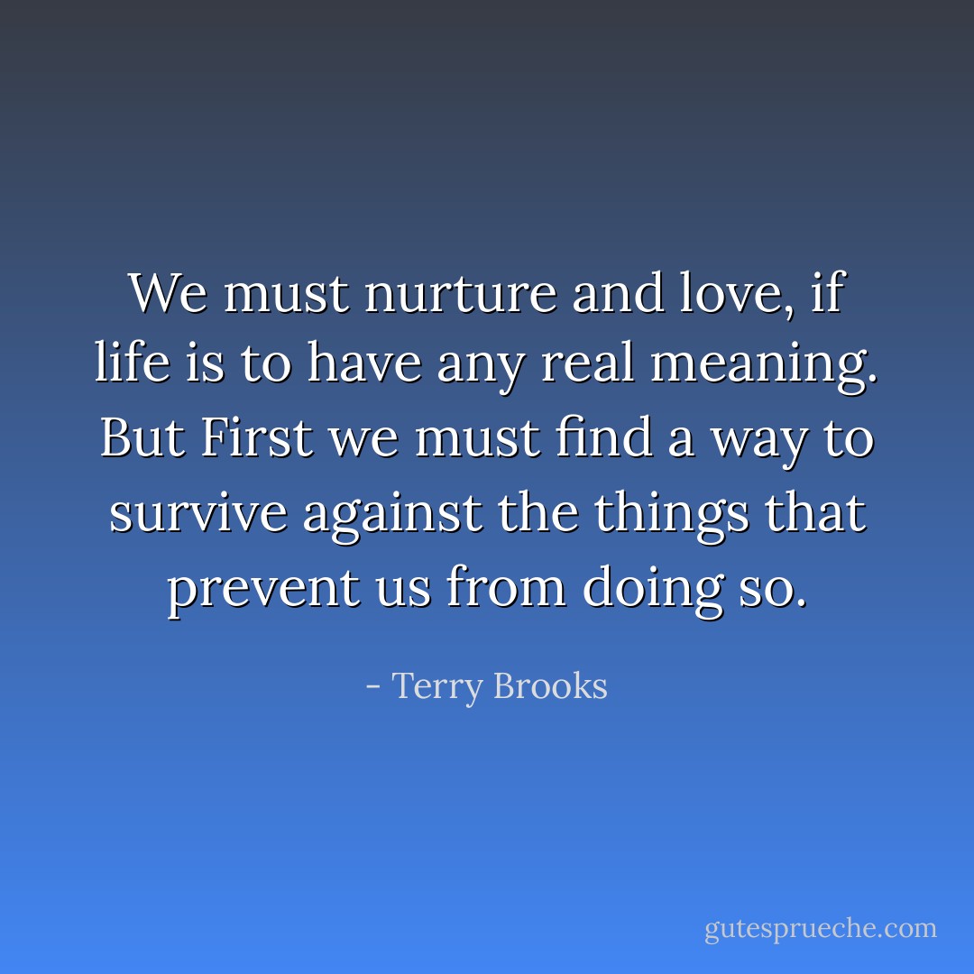 We must nurture and love, if life is to have any real meaning. But First we must find a way to survive against the things that prevent us from doing so. - Terry Brooks