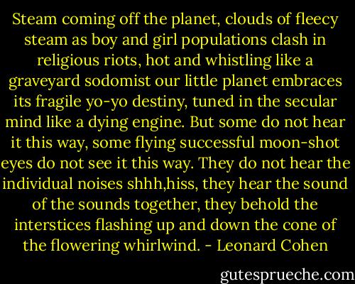 Steam coming off the planet, clouds of fleecy steam as boy and girl populations clash in religious riots, hot and whistling like a graveyard sodomist our little planet embraces its fragile yo-yo destiny, tuned in the secular mind like a dying engine. But some do not hear it this way, some flying successful moon-shot eyes do not see it this way. They do not hear the individual noises shhh,hiss, they hear the sound of the sounds together, they behold the interstices flashing up and down the cone of the flowering whirlwind. - Leonard Cohen