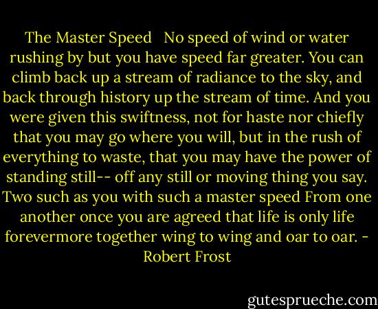 The Master Speed <br /><br />No speed of wind or water rushing by<br />but you have speed far greater. You can climb<br />back up a stream of radiance to the sky,<br />and back through history up the stream of time.<br />And you were given this swiftness, not for haste<br />nor chiefly that you may go where you will,<br />but in the rush of everything to waste,<br />that you may have the power of standing still--<br />off any still or moving thing you say.<br />Two such as you with such a master speed<br />From one another once you are agreed<br />that life is only life forevermore<br />together wing to wing and oar to oar. - Robert Frost