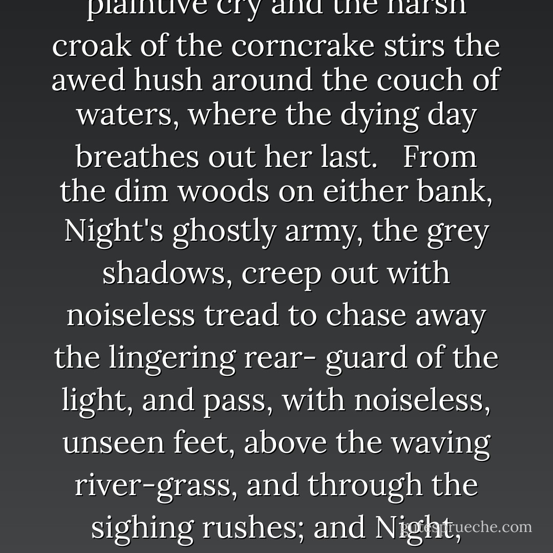 Slowly the golden memory of the dead sun fades from the hearts of the cold, sad clouds. Silent, like sorrowing children, the birds have ceased their song, and only the moorhen's plaintive cry and the harsh croak of the corncrake stirs the awed hush around the couch of waters, where the dying day breathes out her last. <br /><br />From the dim woods on either bank, Night's ghostly army, the grey shadows, creep out with noiseless tread to chase away the lingering rear- guard of the light, and pass, with noiseless, unseen feet, above the waving river-grass, and through the sighing rushes; and Night, upon her sombre throne, folds her black wings above the darkening world, and, from her phantom palace, lit by the pale stars, reigns in stillness. - Jerome K. Jerome