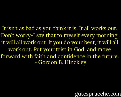 It isn't as bad as you think it is. It all works out. Don't worry-I say that to myself every morning. it will all work out. If you do your best, it will all work out. Put your trist in God, and move forward with faith and confidence in the future.  - Gordon B. Hinckley
