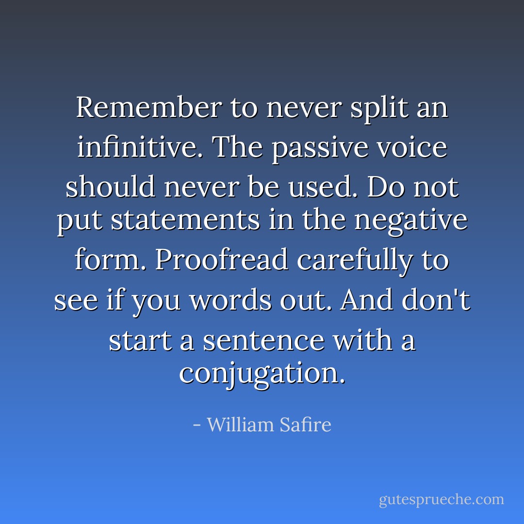 Remember to never split an infinitive. The passive voice should never be used. Do not put statements in the negative form. Proofread carefully to see if you words out. And don't start a sentence with a conjugation. - William Safire