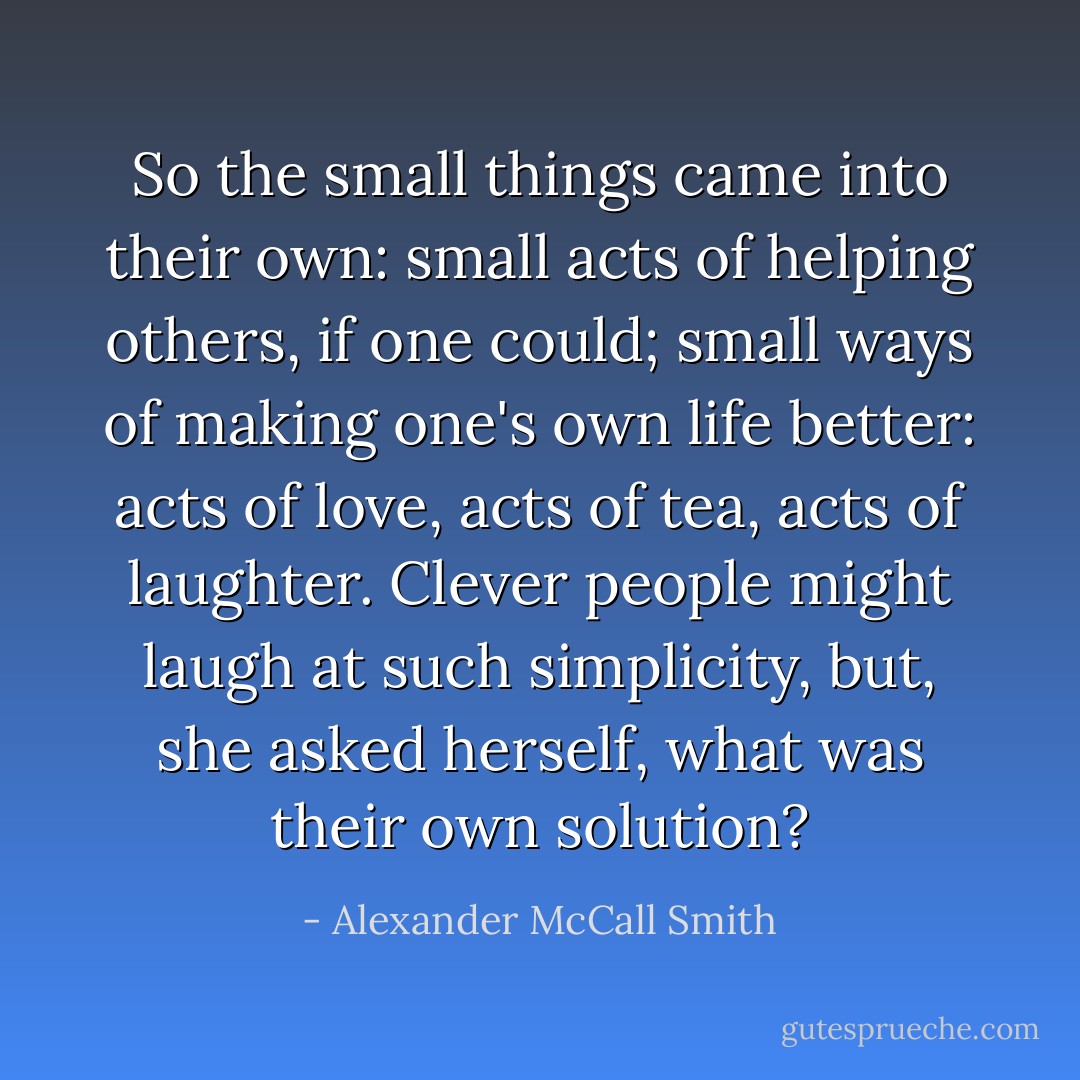 So the small things came into their own: small acts of helping others, if one could; small ways of making one's own life better: acts of love, acts of tea, acts of laughter. Clever people might laugh at such simplicity, but, she asked herself, what was their own solution? - Alexander McCall Smith