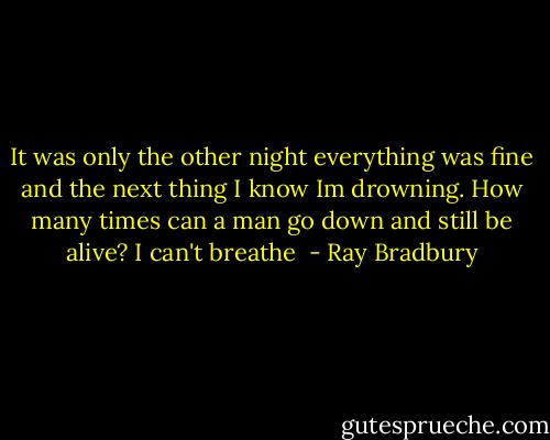 It was only the other night everything was fine and the next thing I know Im drowning. How many times can a man go down and still be alive? I can't breathe  - Ray Bradbury