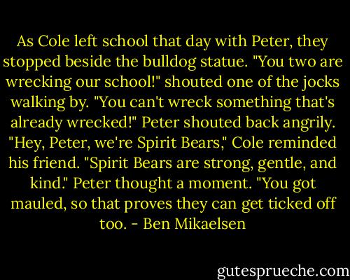 As Cole left school that day with Peter, they stopped beside the bulldog statue.<br />"You two are wrecking our school!" shouted one of the jocks walking by.<br />"You can't wreck something that's already wrecked!" Peter shouted back angrily.<br />"Hey, Peter, we're Spirit Bears," Cole reminded his friend. "Spirit Bears are strong, gentle, and kind."<br />Peter thought a moment. "You got mauled, so that proves they can get ticked off too. - Ben Mikaelsen
