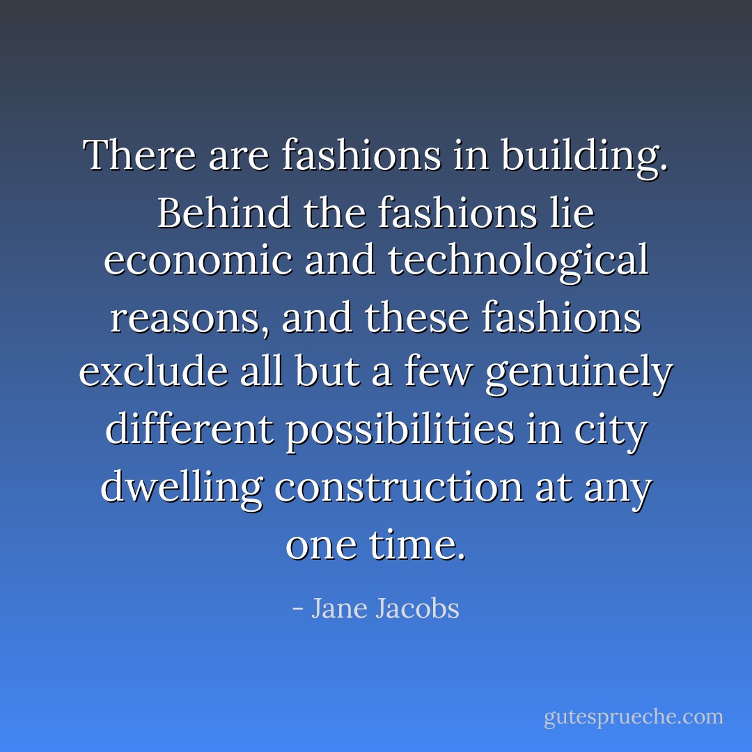 There are fashions in building. Behind the fashions lie economic and technological reasons, and these fashions exclude all but a few genuinely different possibilities in city dwelling construction at any one time. - Jane Jacobs