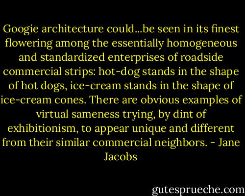 Googie architecture could...be seen in its finest flowering among the essentially homogeneous and standardized enterprises of roadside commercial strips: hot-dog stands in the shape of hot dogs, ice-cream stands in the shape of ice-cream cones. There are obvious examples of virtual sameness trying, by dint of exhibitionism, to appear unique and different from their similar commercial neighbors. - Jane Jacobs