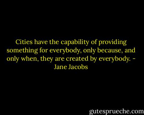 Cities have the capability of providing something for everybody, only because, and only when, they are created by everybody. - Jane Jacobs