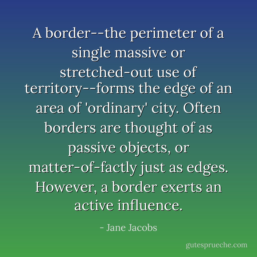A border--the perimeter of a single massive or stretched-out use of territory--forms the edge of an area of 'ordinary' city. Often borders are thought of as passive objects, or matter-of-factly just as edges. However, a border exerts an active influence. - Jane Jacobs