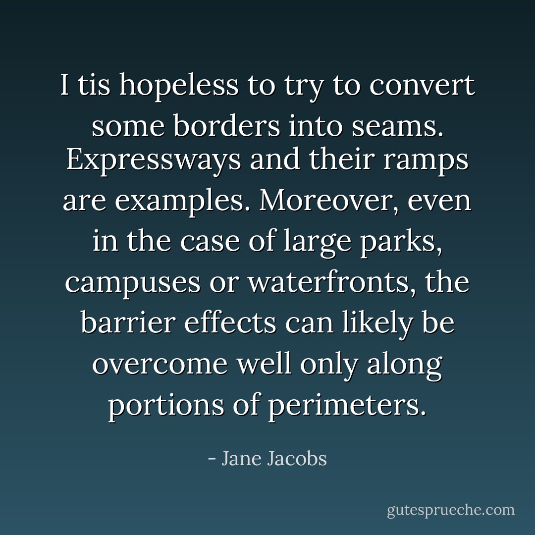 I tis hopeless to try to convert some borders into seams. Expressways and their ramps are examples. Moreover, even in the case of large parks, campuses or waterfronts, the barrier effects can likely be overcome well only along portions of perimeters. - Jane Jacobs