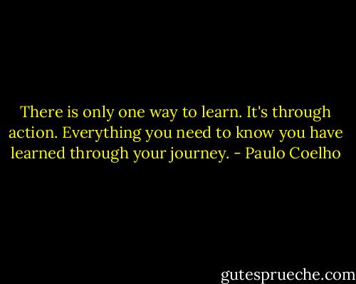 There is only one way to learn. It's through action. Everything you need to know you have learned through your journey. - Paulo Coelho