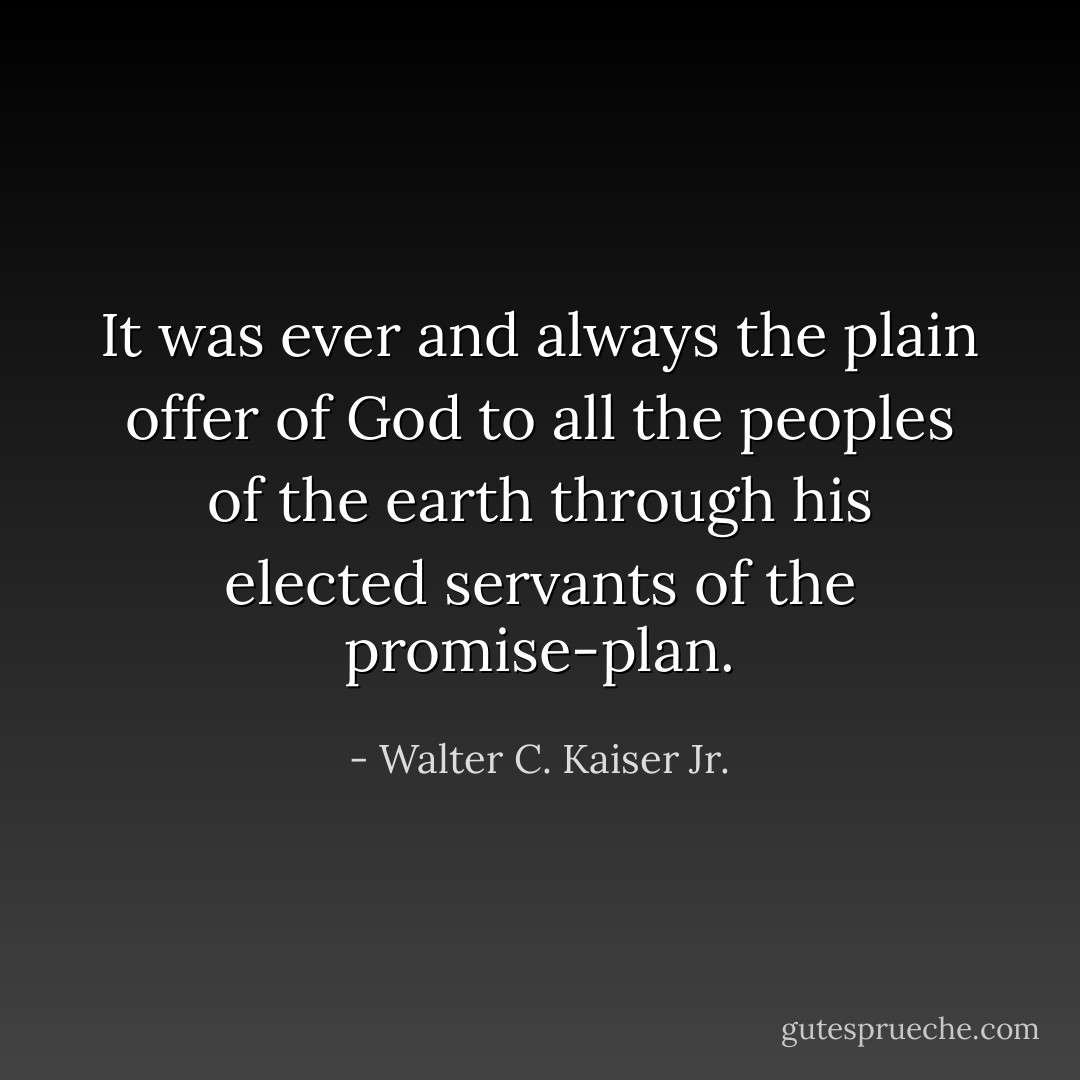 It was ever and always the plain offer of God to all the peoples of the earth through his elected servants of the promise-plan. - Walter C. Kaiser Jr.
