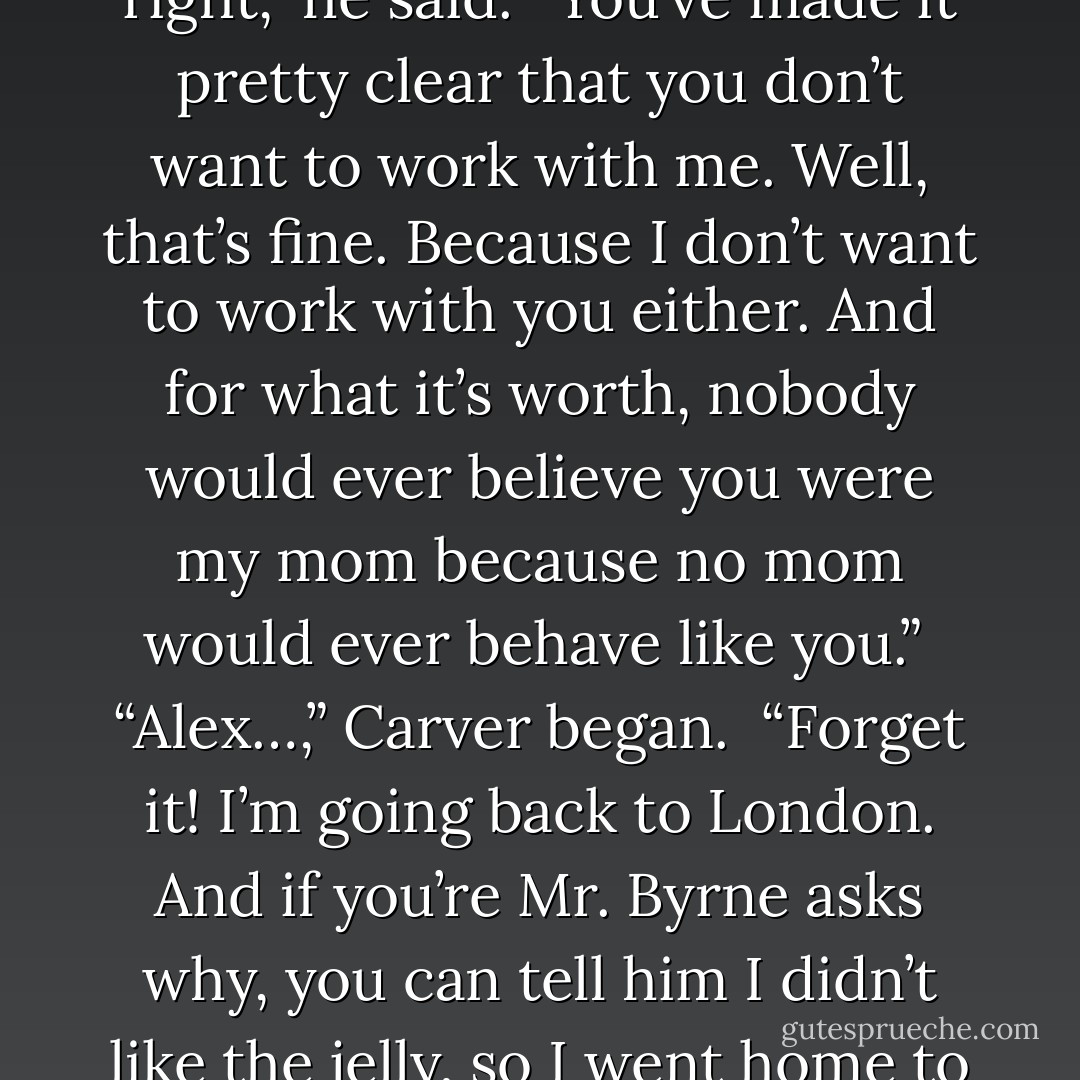 Alex decided he’d had enough. He put down his knife. “All right,” he said. “You’ve made it pretty clear that you don’t want to work with me. Well, that’s fine. Because I don’t want to work with you either. And for what it’s worth, nobody would ever believe you were my mom because no mom would ever behave like you.”<br /> “Alex…,” Carver began.<br /> “Forget it! I’m going back to London. And if you’re Mr. Byrne asks why, you can tell him I didn’t like the jelly, so I went home to get some jam. - Anthony Horowitz