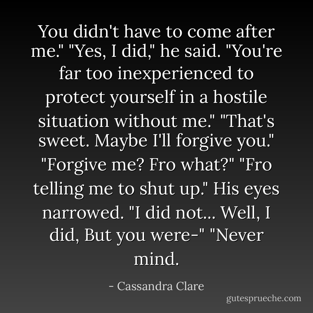 You didn't have to come after me."<br />"Yes, I did," he said. "You're far too inexperienced to protect yourself in a hostile situation without me."<br />"That's sweet. Maybe I'll forgive you."<br />"Forgive me? Fro what?"<br />"Fro telling me to shut up."<br />His eyes narrowed. "I did not... Well, I did, But you were-"<br />"Never mind. - Cassandra Clare