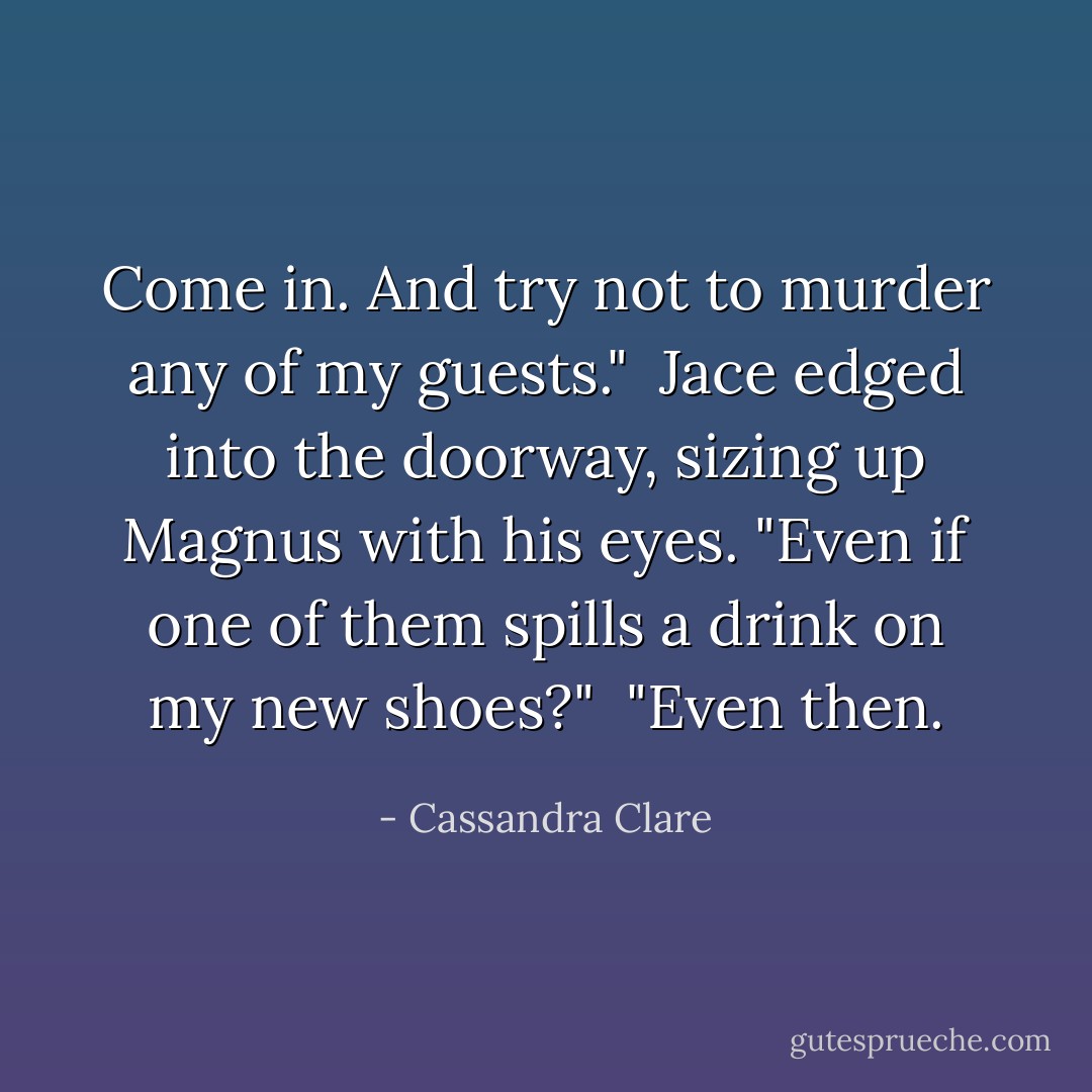 Come in. And try not to murder any of my guests." <br />Jace edged into the doorway, sizing up Magnus with his eyes. "Even if one of them spills a drink on my new shoes?"<br /><br />"Even then. - Cassandra Clare