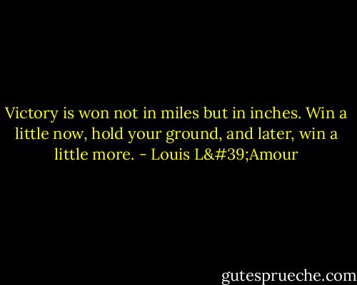 Victory is won not in miles but in inches. Win a little now, hold your ground, and later, win a little more. - Louis L'Amour