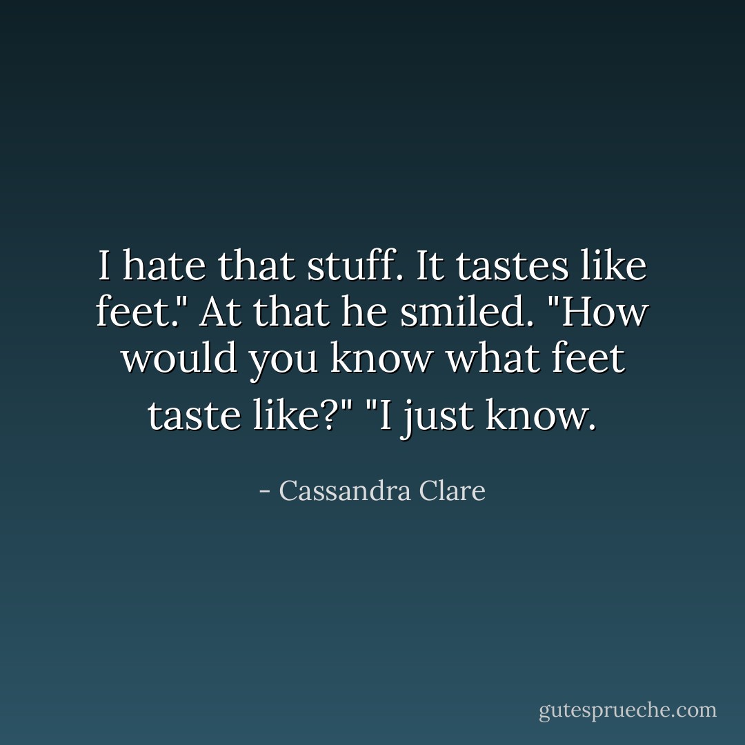 I hate that stuff. It tastes like feet."<br />At that he smiled. "How would you know what feet taste like?"<br />"I just know. - Cassandra Clare