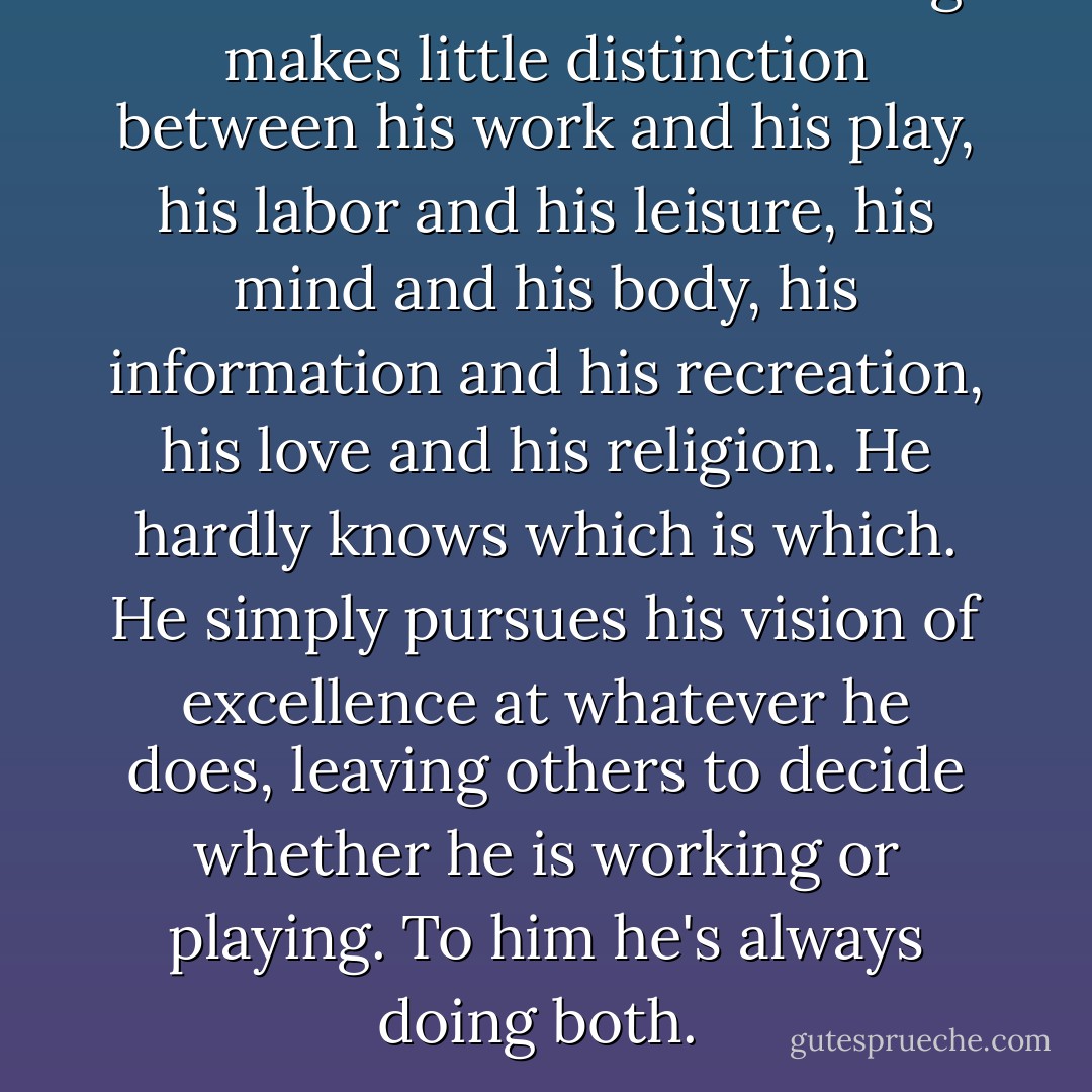 The master in the art of living makes little distinction between his work and his play, his labor and his leisure, his mind and his body, his information and his recreation, his love and his religion. He hardly knows which is which. He simply pursues his vision of excellence at whatever he does, leaving others to decide whether he is working or playing. To him he's always doing both.  - James A. Michener