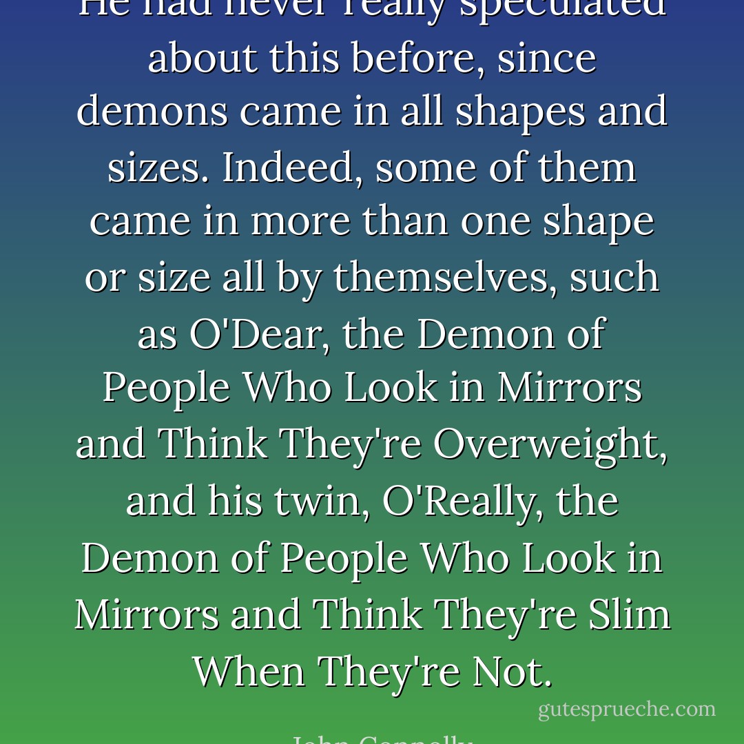 He had never really speculated about this before, since demons came in all shapes and sizes. Indeed, some of them came in more than one shape or size all by themselves, such as O'Dear, the Demon of People Who Look in Mirrors and Think They're Overweight, and his twin, O'Really, the Demon of People Who Look in Mirrors and Think They're Slim When They're Not. - John Connolly