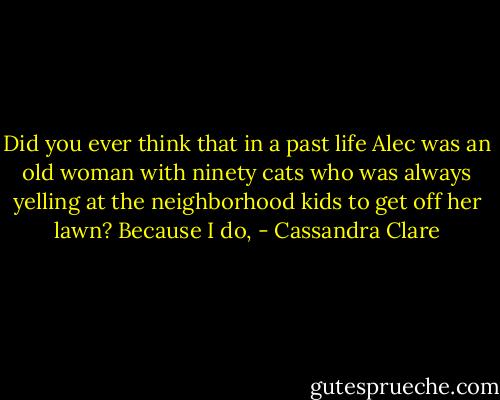 Did you ever think that in a past life Alec was an old woman with ninety cats who was always yelling at the neighborhood kids to get off her lawn? Because I do, - Cassandra Clare