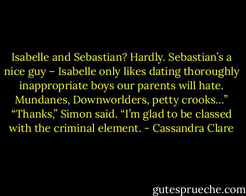 Isabelle and Sebastian? Hardly. Sebastian’s a nice guy – Isabelle only likes dating thoroughly inappropriate boys our parents will hate. Mundanes, Downworlders, petty crooks…”<br />“Thanks,” Simon said. “I’m glad to be classed with the criminal element. - Cassandra Clare