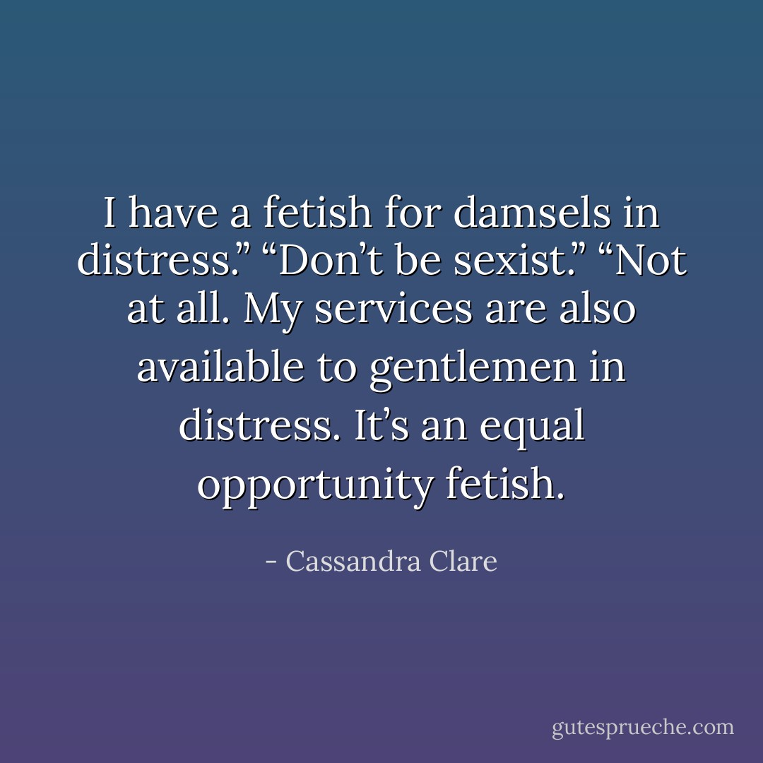 I have a fetish for damsels in distress.”<br />“Don’t be sexist.”<br />“Not at all. My services are also available to gentlemen in distress. It’s an equal opportunity fetish. - Cassandra Clare