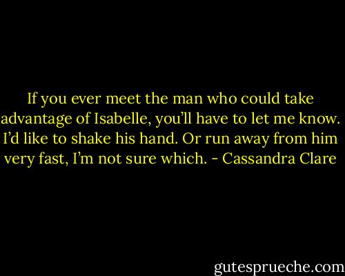 If you ever meet the man who could take advantage of Isabelle, you’ll have to let me know. I’d like to shake his hand. Or run away from him very fast, I’m not sure which. - Cassandra Clare