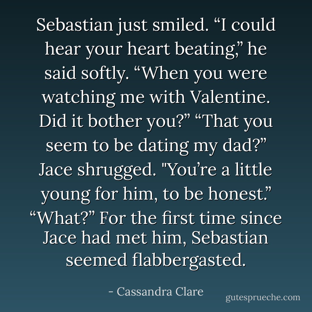Sebastian just smiled. “I could hear your heart beating,” he said softly. “When you were watching me with Valentine. Did it bother you?”<br />“That you seem to be dating my dad?” Jace shrugged. "You’re a little young for him, to be honest.”<br />“What?” For the first time since Jace had met him, Sebastian seemed flabbergasted. - Cassandra Clare