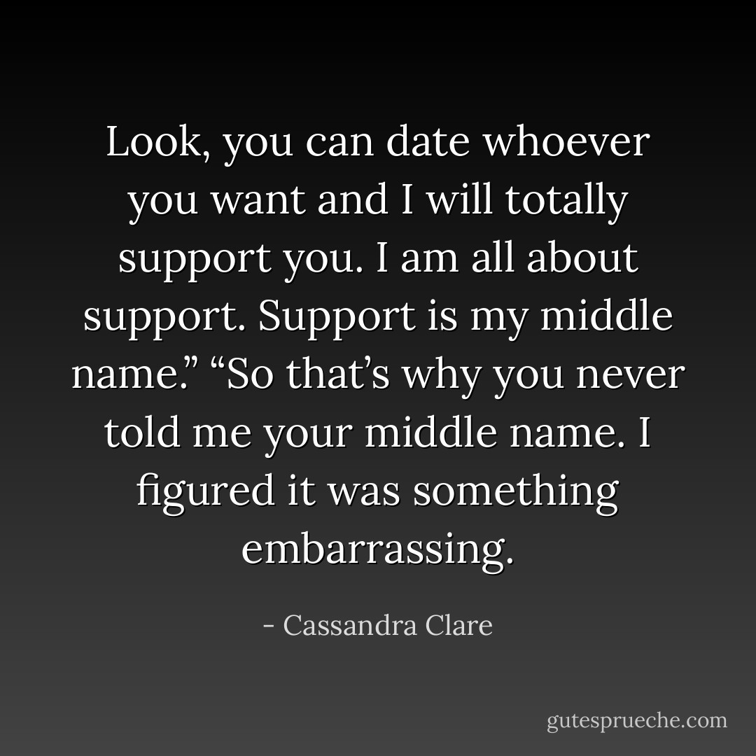 Look, you can date whoever you want and I will totally support you. I am all about support. Support is my middle name.”<br />“So that’s why you never told me your middle name. I figured it was something embarrassing. - Cassandra Clare