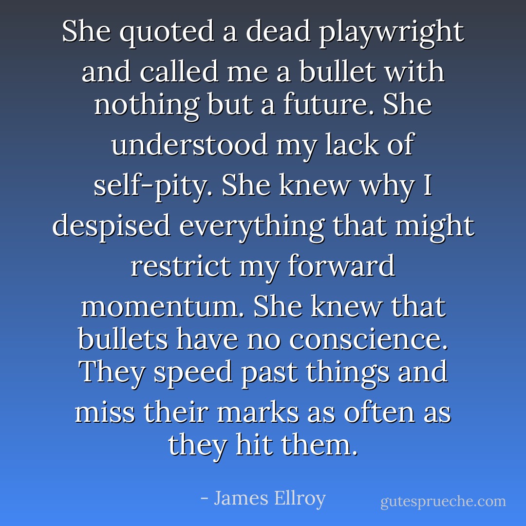 She quoted a dead playwright and called me a bullet with nothing but a future. She understood my lack of self-pity. She knew why I despised everything that might restrict my forward momentum. She knew that bullets have no conscience. They speed past things and miss their marks as often as they hit them. - James Ellroy