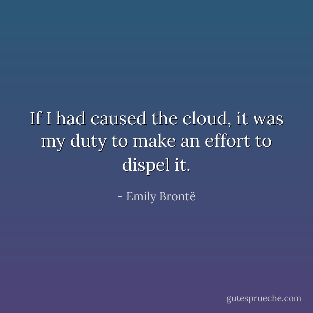 If I had caused the cloud, it was my duty to make an effort to dispel it. - Emily Brontë
