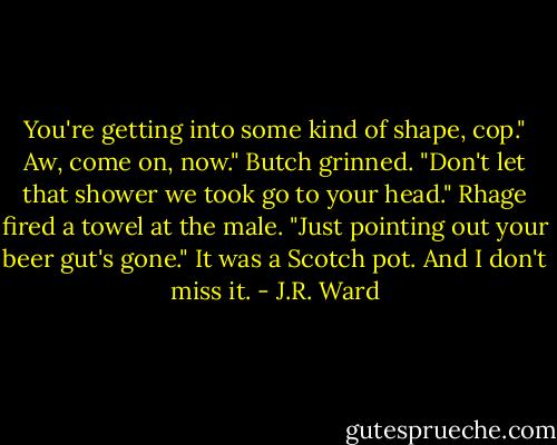 You're getting into some kind of shape, cop."<br />Aw, come on, now." Butch grinned. "Don't let that shower we took go to your head."<br />Rhage fired a towel at the male. "Just pointing out your beer gut's gone."<br />It was a Scotch pot. And I don't miss it. - J.R. Ward