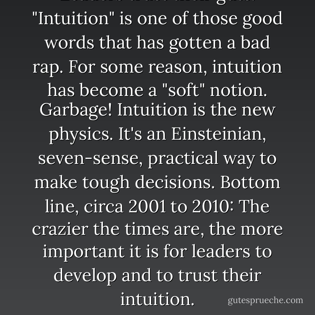 Leaders trust their guts. "Intuition" is one of those good words that has gotten a bad rap. For some reason, intuition has become a "soft" notion. Garbage! Intuition is the new physics. It's an Einsteinian, seven-sense, practical way to make tough decisions. Bottom line, circa 2001 to 2010: The crazier the times are, the more important it is for leaders to develop and to trust their intuition. - Tom Peters