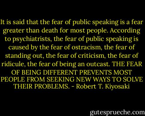 It is said that the fear of public speaking is a fear greater than death for most people. According to psychiatrists, the fear of public speaking is caused by the fear of ostracism, the fear of standing out, the fear of criticism, the fear of ridicule, the fear of being an outcast. THE FEAR OF BEING DIFFERENT PREVENTS MOST PEOPLE FROM SEEKING NEW WAYS TO SOLVE THEIR PROBLEMS. - Robert T. Kiyosaki