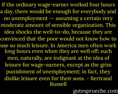 If the ordinary wage-earner worked four hours a day, there would be enough for everybody and no unemployment -- assuming a certain very moderate amount of sensible organization. This idea shocks the well-to-do, because they are convinced that the poor would not know how to use so much leisure. In America men often work long hours even when they are well off; such men, naturally, are indignant at the idea of leisure for wage-earners, except as the grim punishment of unemployment; in fact, they dislike leisure even for their sons. - Bertrand Russell