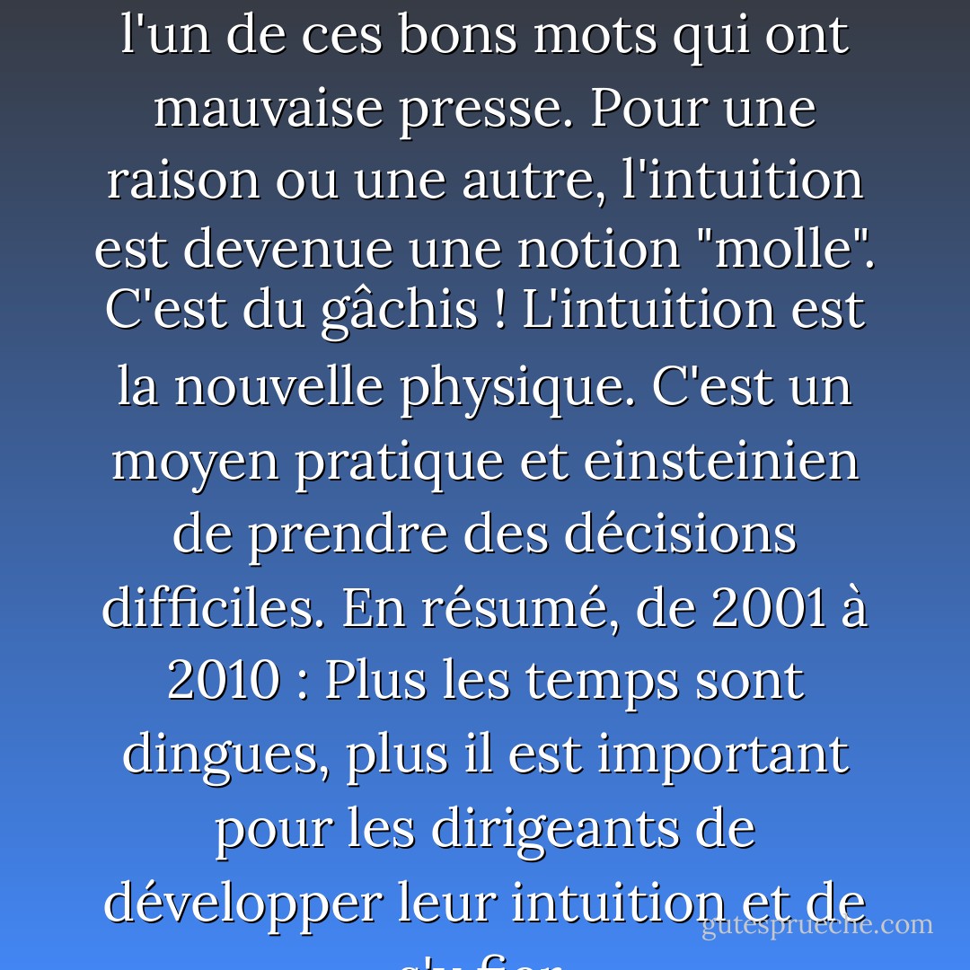 Les leaders font confiance à leur instinct. "L'intuition est l'un de ces bons mots qui ont mauvaise presse. Pour une raison ou une autre, l'intuition est devenue une notion "molle". C'est du gâchis ! L'intuition est la nouvelle physique. C'est un moyen pratique et einsteinien de prendre des décisions difficiles. En résumé, de 2001 à 2010 : Plus les temps sont dingues, plus il est important pour les dirigeants de développer leur intuition et de s'y fier. - Tom Peters