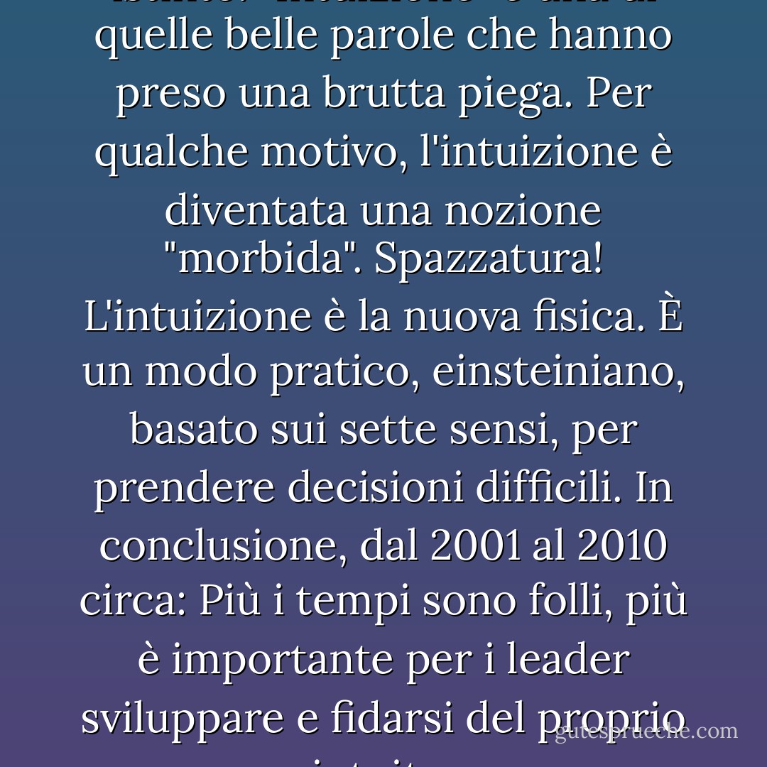I leader si fidano del loro istinto. "Intuizione" è una di quelle belle parole che hanno preso una brutta piega. Per qualche motivo, l'intuizione è diventata una nozione "morbida". Spazzatura! L'intuizione è la nuova fisica. È un modo pratico, einsteiniano, basato sui sette sensi, per prendere decisioni difficili. In conclusione, dal 2001 al 2010 circa: Più i tempi sono folli, più è importante per i leader sviluppare e fidarsi del proprio intuito. - Tom Peters