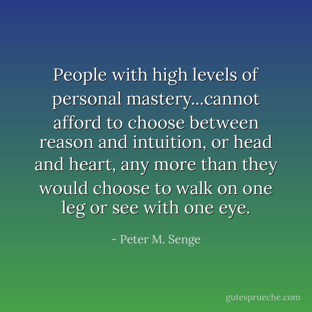 People with high levels of personal mastery...cannot afford to choose between reason and intuition, or head and heart, any more than they would choose to walk on one leg or see with one eye. - Peter M. Senge