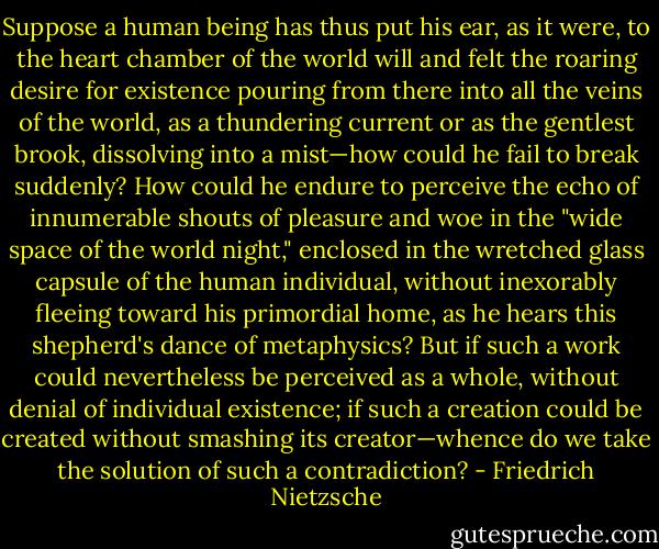 Suppose a human being has thus put his ear, as it were, to the heart chamber of the world will and felt the roaring desire for existence pouring from there into all the veins of the world, as a thundering current or as the gentlest brook, dissolving into a mist—how could he fail to break suddenly? How could he endure to perceive the echo of innumerable shouts of pleasure and woe in the "wide space of the world night," enclosed in the wretched glass capsule of the human individual, without inexorably fleeing toward his primordial home, as he hears this shepherd's dance of metaphysics? But if such a work could nevertheless be perceived as a whole, without denial of individual existence; if such a creation could be created without smashing its creator—whence do we take the solution of such a contradiction? - Friedrich Nietzsche