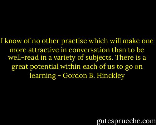 I know of no other practise which will make one more attractive in conversation than to be well-read in a variety of subjects. There is a great potential within each of us to go on learning - Gordon B. Hinckley