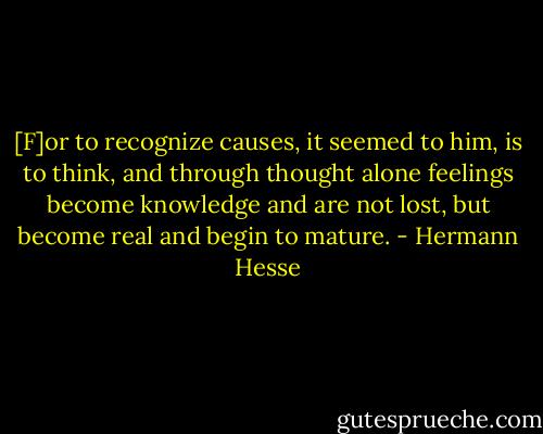 [F]or to recognize causes, it seemed to him, is to think, and through thought alone feelings become knowledge and are not lost, but become real and begin to mature. - Hermann Hesse